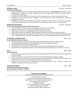 Gene Malboeuf Resume, Page 2
INTERACT PMTI AUG 2012 – Dec 2014
CONSTRUCTION MANAGER
 Produce detailed daily reports and oversee the scheduling of materials and coordination of project priorities.
 Collaboratively facilitate the rapidly changing job scope through weekly progress meetings with all
subcontractors and engineers.
 Consistently interface with structural inspectors and comprehensively review results from inspections.
 Contribute to the coordination and completion of well work-overs, while maintaining an aggressive
construction schedule.
 Embarked in a new field of Industrial Construction working for Oxy LA Basin on a large rig up project,
substantially sharpening skills, and knowledge in the structural steel construction of new and retrofit.
SWINERTON BUILDERS JUN 2011 – Aug 2012
ASSISTANT BUILDING SUPERINTENDENT/SUPERINTENDENT
 Prepare schedules for future projects and update schedules for current projects.
 Organize sub-contractors to ensure project finishes in a timely manner.
 Assist with project bid set up, including job walks with clients and owners.
 Drafted documents such as JHA/JSA, while working with software such as Microsoft and Suretrack.
 Successfully oversaw the following projects: UCLA Sproul Complex, Eldorado High School Performing Arts
Center, and EMCO Strike Preparation Exxon Mobil, in the roles of Acting Superintendent and Superintendent.
H. ROBERTS CONSTRUCTION 2009 – 2011
SKILLED WORKER/PROJECT FOREMAN
 Perform tasks pertaining to job set up, daily permits, safety meetings, and client communication.
 Executed multiple excavations, grading and asphalt jobs at Conoco Phillips refineries.
 Coordinated and executed extensive excavations.
 Constructed a structural pad for a drill rig and an 800ft concrete containment wall for OXY, USA.
 Assisted electrical and piping contractors for the all the underground infrastructures needed for a drill site
SCSS 2003 – 2009
SOLE PROPRIETOR
 Performed tasks pertaining to sells, partial design, bidding, material takeoff, office work, business budgets and
personnel hiring.
 Performed framing as a subcontractor at UC Irvine and La Mirada Elementary School remodels.
 Served as the prime contractor for commercial projects, including Hollywood Little Red School House remodel
and expansion as well as the remodeling of various bars and restaurants.
 Acted as the prime contractor for residential projects involving custom homes, extensive remodels, and
additions and retrofits to commercial structures.
VICTORY BUILDERS 1995 – 2003
COMMERCIAL & RESIDENTIAL FRAMING
SKILLED WORKER TO PROJECT FOREMAN
LICENSES AND TRAINING
CLEC Contractors B-License
CLEC Electrical and Mechanical Inspection
Certificate for electrical and mechanical inspection
Corporate Law Room Certificates
OSHA30 Certificates
Board Certified Safety Professional (BCSP)
Safety Trained Supervisor (STS)
High School Diploma, Downy High School
 