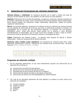 5.    PRINCIPALES PATOLOGIAS DEL SISTEMA DIGESTIVO

Cálculos biliares o colelitiasis: Su incidencia aumenta con la edad y existen dos tipos de
cálculos: de bilirrubinato de calcio y de colesterol. El más común es el de colesterol.
Gastritis: Inflamación de la mucosa del estómago, causada por sustancias irritantes presentes en
la comida o situaciones de estrés. Como consecuencia las personas padecen dolores abdominales.
Otros factores pueden ser infecciones virales, bacterianas, desnutrición, ingesta de alcohol,
ingesta de medicamentos.
Úlcera: La ulceración gástrica y duodenal en la especie humana se relaciona de manera principal
con una pérdida de continuidad de la barrera que evita en condiciones normales la irritación y la
autodigestión de la mucosa por las secreciones gástricas. La infección con una bacteria,
Helicobacter pylori, rompe esta barrera. Igual sucede con la aspirina y otros fármacos
antiinflamatorios no esteroidales, que se usan mucho para combatir el dolor y tratar la artritis.
Una tercera causa de ulceración es la secreción excesiva y prolongada de ácido.

Colitis: Inflamación del intestino grueso.  La persona sufre ataques de diarrea y dolores
abdominales. Puede ser consecuencia de estrés emocional.

Síndrome colon irritable (colon espástico): Se caracteriza por síntomas tales como: dolor
abdominal, estreñimiento y diarrea. Consiste en una irritación de la mucosa del colon. Se asocia
frecuentemente a estados de estrés y ansiedad.




Preguntas de selección múltiple

1.   De las siguientes alteraciones, la que más directamente causaría una disminución de la
     absorción de nutrientes es

     A)   aumento de la secreción de jugo gástrico.
     B)   disminución de la secreción de jugo pancreático.
     C)   dificultad para el escurrimiento de bilis por el colédoco.
     D)   disminución del aparato de Golgi en las células intestinales.
     E)   disminución del número de microvellosidades por célula intestinal.


2.   ¿En cuál de los siguientes segmentos del tubo digestivo se produce la mayor parte de la
     absorción de nutrientes?

     A)   Intestino delgado.
     B)   Intestino grueso.
     C)   Estómago.
     D)   Esófago.
     E)   Boca.



                                                 14
 