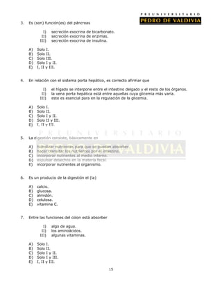 3.   Es (son) función(es) del páncreas

             I)   secreción exocrina de bicarbonato.
            II)   secreción exocrina de enzimas.
           III)   secreción exocrina de insulina.

     A)   Solo I.
     B)   Solo II.
     C)   Solo III.
     D)   Solo I y II.
     E)   I, II y III.


4.   En relación con el sistema porta hepático, es correcto afirmar que

             I)   el hígado se interpone entre el intestino delgado y el resto de los órganos.
            II)   la vena porta hepática está entre aquellas cuya glicemia más varía.
           III)   este es esencial para en la regulación de la glicemia.

     A)   Solo I.
     B)   Solo II.
     C)   Solo I y II.
     D)   Solo II y III.
     E)   I, II y III.


5.   La digestión consiste, básicamente en

     A)   hidrolizar nutrientes para que se puedan absorber.
     B)   hacer transitar los nutrientes por el intestino.
     C)   incorporar nutrientes al medio interno.
     D)   expulsar desechos en la materia fecal.
     E)   incorporar nutrientes al organismo.


6.   Es un producto de la digestión el (la)

     A)   calcio.
     B)   glucosa.
     C)   almidón.
     D)   celulosa.
     E)   vitamina C.


7.   Entre las funciones del colon está absorber

             I)   algo de agua.
            II)   los aminoácidos.
           III)   algunas vitaminas.

     A)   Solo I.
     B)   Solo II.
     C)   Solo I y II.
     D)   Solo I y III.
     E)   I, II y III.

                                                   15
 