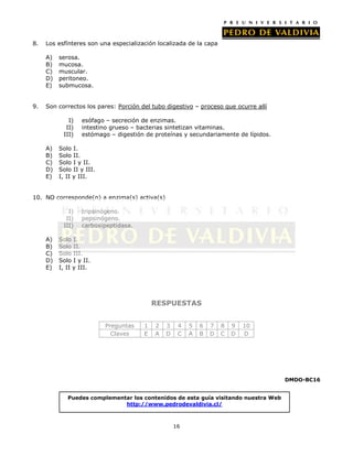 8.   Los esfínteres son una especialización localizada de la capa

     A)   serosa.
     B)   mucosa.
     C)   muscular.
     D)   peritoneo.
     E)   submucosa.


9.   Son correctos los pares: Porción del tubo digestivo – proceso que ocurre allí

             I)   esófago – secreción de enzimas.
            II)   intestino grueso – bacterias sintetizan vitaminas.
           III)   estómago – digestión de proteínas y secundariamente de lípidos.

     A)   Solo I.
     B)   Solo II.
     C)   Solo I y II.
     D)   Solo II y III.
     E)   I, II y III.


10. NO corresponde(n) a enzima(s) activa(s)

             I)   tripsinógeno.
            II)   pepsinógeno.
           III)   carboxipeptidasa.

     A)   Solo I.
     B)   Solo II.
     C)   Solo III.
     D)   Solo I y II.
     E)   I, II y III.




                                           RESPUESTAS


                           Preguntas   1   2   3    4   5   6   7   8   9   10
                             Claves    E   A   D    C   A   B   D   C   D   D




                                                                                     DMDO-BC16


             Puedes complementar los contenidos de esta guía visitando nuestra Web
                              http://www.pedrodevaldivia.cl/



                                                   16
 
