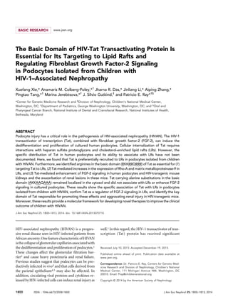 BASIC RESEARCH www.jasn.org
The Basic Domain of HIV-Tat Transactivating Protein Is
Essential for Its Targeting to Lipid Rafts and
Regulating Fibroblast Growth Factor-2 Signaling
in Podocytes Isolated from Children with
HIV-1–Associated Nephropathy
Xuefang Xie,* Anamaris M. Colberg-Poley,*†
Jharna R. Das,* Jinliang Li,* Aiping Zhang,*
Pingtao Tang,*†
Marina Jerebtsova,*†
J. Silvio Gutkind,‡
and Patricio E. Ray*†§
*Center for Genetic Medicine Research and §
Division of Nephrology, Children’s National Medical Center,
Washington, DC; †
Department of Pediatrics, George Washington University, Washington, DC; and ‡
Oral and
Pharyngeal Cancer Branch, National Institute of Dental and Craniofacial Research, National Institutes of Health,
Bethesda, Maryland
ABSTRACT
Podocyte injury has a critical role in the pathogenesis of HIV-associated nephropathy (HIVAN). The HIV-1
transactivator of transcription (Tat), combined with ﬁbroblast growth factor-2 (FGF-2), can induce the
dedifferentiation and proliferation of cultured human podocytes. Cellular internalization of Tat requires
interactions with heparan sulfate proteoglycans and cholesterol-enriched lipid rafts (LRs). However, the
speciﬁc distribution of Tat in human podocytes and its ability to associate with LRs have not been
documented. Here, we found that Tat is preferentially recruited to LRs in podocytes isolated from children
with HIVAN. Furthermore, we identiﬁed arginines in the basic domain (RKKRRQRRR) of Tat as essential for (1)
targeting Tat to LRs, (2) Tat-mediated increases in the expression of Rho-A and matrix metalloproteinase-9 in
LRs, and (3) Tat-mediated enhancement of FGF-2 signaling in human podocytes and HIV-transgenic mouse
kidneys and the exacerbation of renal lesions in these mice. Tat carrying alanine substitutions in the basic
domain (AKKAAQAAA) remained localized in the cytosol and did not associate with LRs or enhance FGF-2
signaling in cultured podocytes. These results show the speciﬁc association of Tat with LRs in podocytes
isolated from children with HIVAN, conﬁrm Tat as a regulator of FGF-2 signaling in LRs, and identify the key
domain of Tat responsible for promoting these effects and aggravating renal injury in HIV-transgenic mice.
Moreover, these results provide a molecular framework for developing novel therapies to improve the clinical
outcome of children with HIVAN.
J Am Soc Nephrol 25: 1800–1813, 2014. doi: 10.1681/ASN.2013070710
HIV-associated nephropathy (HIVAN) is a progres-
sive renal disease seen in HIV-infected patients from
Africanancestry.OnefeaturecharacteristicofHIVAN
isthecollapseofglomerularcapillariesassociatedwith
the dedifferentiation and proliferation of podocytes.1
These changes affect the glomerular ﬁltration bar-
rier2 and cause heavy proteinuria and renal failure.
Previous studies suggest that podocytes can be pro-
ductively infected in vivo3 and that cells derived from
the parietal epithelium4,5 may also be affected. In
addition, circulating viral proteins and cytokines re-
leased byHIV-infectedcellscan induce renalinjury as
well.1 In this regard, the HIV-1 transactivator of tran-
scription (Tat) protein has received signiﬁcant
Received July 10, 2013. Accepted December 19, 2013.
Published online ahead of print. Publication date available at
www.jasn.org.
Correspondence: Dr. Patricio E. Ray, Centers for Genetic Med-
icine Research and Division of Nephrology, Children’s National
Medical Center, 111 Michigan Avenue NW, Washington, DC
20010. Email: Pray@childrensnational.org
Copyright © 2014 by the American Society of Nephrology
1800 ISSN : 1046-6673/2508-1800 J Am Soc Nephrol 25: 1800–1813, 2014
 