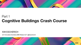 2
A New Era of Thinking
2 | A New Era of Thinking
Part 1
Cognitive Buildings Crash Course
KIM ESCHERICH
IoT Innovation Architect,IBM Watson IoT | @kescherich
 