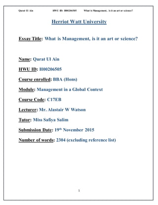 Qurat Ul Ain HWU ID: H00206505 What is Management, is it an art or science?
1
Herriot Watt University
Essay Title: What is Management, is it an art or science?
Name: Qurat Ul Ain
HWU ID: H00206505
Course enrolled: BBA (Hons)
Module: Management in a Global Context
Course Code: C17EB
Lecturer: Mr. Alastair W Watson
Tutor: Miss Safiya Salim
Submission Date: 19th
November 2015
Number of words: 2304 (excluding reference list)
 