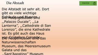 Die Altstadt
Die Altstadt ist sehr alt. Dort
gibt es viele wichtige
Gebäude und MuseenDie Hauptgebäude sind
,,Palazzo Ducale’’, ,,La
Lanterna’’, ,,Cattedrale di San
Lorenzo’’, die eine Kathedrale
ist. Es gibt auch das Haus
von Cristoforo ColomboDie Hauptmuseen sind das
Naturwissenschaften
Museum, das Meeresmuseum
Galata und das
PHOTOS
 