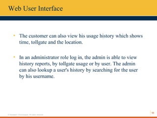 11
© Hexaware Technologies. All rights reserved.
Web User Interface
• The customer can also view his usage history which shows
time, tollgate and the location.
• In an administrator role log in, the admin is able to view
history reports, by tollgate usage or by user. The admin
can also lookup a user's history by searching for the user
by his username.
 