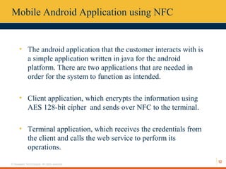 12
© Hexaware Technologies. All rights reserved.
Mobile Android Application using NFC
• The android application that the customer interacts with is
a simple application written in java for the android
platform. There are two applications that are needed in
order for the system to function as intended.
• Client application, which encrypts the information using
AES 128-bit cipher and sends over NFC to the terminal.
• Terminal application, which receives the credentials from
the client and calls the web service to perform its
operations.
 