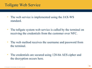 13
© Hexaware Technologies. All rights reserved.
Tollgate Web Service
• The web service is implemented using the JAX-WS
standard.
• The tollgate system web service is called by the terminal on
receiving the credentials from the customer over NFC.
• The web method receives the username and password from
the terminal.
• The credentials are secured using 128-bit AES cipher and
the decryption occurs here.
 