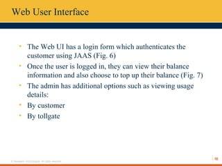 18
© Hexaware Technologies. All rights reserved.
Web User Interface
• The Web UI has a login form which authenticates the
customer using JAAS (Fig. 6)
• Once the user is logged in, they can view their balance
information and also choose to top up their balance (Fig. 7)
• The admin has additional options such as viewing usage
details:
• By customer
• By tollgate
 