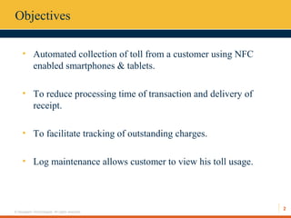 2
© Hexaware Technologies. All rights reserved.
Objectives
• Automated collection of toll from a customer using NFC
enabled smartphones & tablets.
• To reduce processing time of transaction and delivery of
receipt.
• To facilitate tracking of outstanding charges.
• Log maintenance allows customer to view his toll usage.
 
