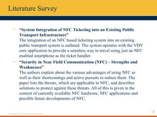 3
© Hexaware Technologies. All rights reserved.
Literature Survey
• “System Integration of NFC Ticketing into an Existing Public
Transport Infrastructure”
The integration of an NFC based ticketing system into an existing
public transport system is outlined. The system operates with the VDV
core application to provide a seamless way to travel using just an NFC
enabled smartphone as the ticket handler.
• “Security in Near Field Communication (NFC) – Strengths and
Weaknesses”
The authors explain about the various advantages of using NFC as
well as their shortcomings and active pursuits to reduce them. The
paper lists the threats, which are applicable to NFC, and describes
solutions to protect against these threats. All of this is given in the
context of currently available NFC hardware, NFC applications and
possible future developments of NFC.
 