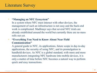 4
© Hexaware Technologies. All rights reserved.
Literature Survey
• “Managing an NFC Ecosystem”
In a system where NFC must interact with other devices, the
management of such an infrastructure is not easy and the back-end
work is complicated. Madlmayr says that several NFC trials are
already established around the world but currently there are no mass
rolls out yet.
• “Everything You Need to Know About Near Field
Communication”
A general guide to NFC, its applications, future scope in day-to-day
applications, the security of using NFC, and its promulgation in
handheld devices. As NFC is a global standard, with more and more
manufacturers integrating NFC hardware into mobile devices, it is
only a matter of time before NFC becomes a natural way to perform
quick and easy transactions.
 