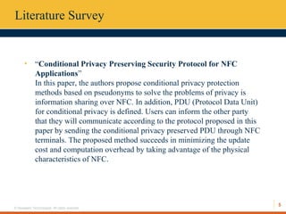5
© Hexaware Technologies. All rights reserved.
Literature Survey
• “Conditional Privacy Preserving Security Protocol for NFC
Applications”
In this paper, the authors propose conditional privacy protection
methods based on pseudonyms to solve the problems of privacy is
information sharing over NFC. In addition, PDU (Protocol Data Unit)
for conditional privacy is defined. Users can inform the other party
that they will communicate according to the protocol proposed in this
paper by sending the conditional privacy preserved PDU through NFC
terminals. The proposed method succeeds in minimizing the update
cost and computation overhead by taking advantage of the physical
characteristics of NFC.
 