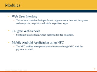 9
© Hexaware Technologies. All rights reserved.
Modules
• Web User Interface
– This module contains the input form to register a new user into the system
and accepts the requisite credentials to perform login.
• Tollgate Web Service
– Contains business logic, which performs toll fee collection.
• Mobile Android Application using NFC
– The NFC enabled smartphone which interacts through NFC with the
payment terminal.
 