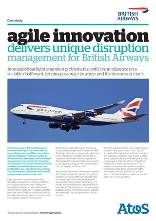 Case study
Your business technologists. Powering progress
agile innovation
delivers unique disruption
management for British Airways
Atos helps beat flight operation problems fast with live intelligence on a
scalable dashboard, keeping passenger journeys and the business on track
Heathrow is one of the world’s busiest
international airports. A plane takes off
every 90 seconds, and 50 per cent of the
operated flights at Heathrow belong to
British Airways. Managing Heathrow flight
operations is a top priority for the airline.
Any disruption can cause bottlenecks, with
significant potential impact on service,
profitability, and reputation. The winter of
2012-13 was particularly bad, and costly in
compensation and customer care.
Flight operations involve complex inter-
dependencies and fast changing conditions.
Making good decisions about delays and
cancellations demands near real-time and
comprehensive data. Key managers and staff
need the same ‘single version of the truth’ to
provide a seamless response in the best inter-
ests of passengers and the business.
British Airways was determined to improve
its disruption management at Heathrow. With
Atos’ help, it now has an easy-to-use dashboard
of live intelligence, providing fast access to
consistent information about its operations.
The dashboard reduces time between events
occurring and operations staff being alerted
from 20 minutes to 20 seconds.
Atos worked closely with the airline to develop
and deliver the solution against demanding
deadlines, very cost-effectively. Using highly
innovative open source technologies and
agile working, Atos devised the strategy in a
month, and developed the dashboard in just
eight weeks. The dashboard is browser-based,
available on PCs and mobile devices, scalable,
and believed to be a unique solution for the
industry.
Since the solution went live, the registered user
numbers have grown from 200 to 23,000
across the UK organisation. All board members
and executive managers have access, and the
airline’s offices in Beijing and Shanghai are also
now using it to track the effects of Heathrow
disruptions on their own operations. The
solution’s scope has also grown. In addition
to Heathrow operations, passenger flights
diverted to other UK airports can now be
seen on the dashboard, and there are plans to
extend its use much further.
 