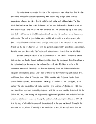 According to the personality theorists of this past century, most of the time there is a fine
line drawn between the concepts of humanity. One theorist may be high on the scale of
determinism whereas his fellow theorist might be high on the scale of free choice. The thing
about these people and their beliefs is that they are not truth. In Psalm 25:5 David cries out to
God that He would “lead me in Your truth, and teach me”, and so that is my cry as well today;
that God would lead me in all of His truth and teach me what His word says about the concepts
of humanity. The truth is found in God alone, and He will reveal it to us when we seek after
Him. I believe the truth of most of these concepts comes down to the difference of a life before
Christ, and the life of a believer. As I write this paper, I am prayerfully considering each concept,
knowing that when I seek after God’s heart with all of my own, He will show me who He is.
The first concept to discuss is that of determinism vs. free choice. Determinism means
that our steps are already planned and there is nothing to do that can change them. Free choice is
the option to choose for ourselves the paths our lives will take. The Bible is and/or in this
dimension. Moses was chosen by God, from the beginning of his life, to be saved from the
slaughter for something greater. God’s plan for Moses was far beyond being just another slave,
and bigger than a prince in Pharaoh’s court. While speaking with God at the burning bush,
Moses asks the question, “Who am I that I should go to Pharaoh…?” and God replies, “I will
certainly be with you, and this will be the sign that I have sent you…” (Exodus 3:11-12). This
says that Moses steps were ordered by the great I AM, that He most certainly determined this for
Moses’ life. Yet, while leading the people from Egypt to their promised land, Moses takes God’s
directions into his own hands but striking the rock instead of speaking to it. Numbers 20:7-12
tells the story of when God commanded Moses to speak to the rock, and instead Moses hit the
rock with his rod, instead of listening to the instructions of the Lord. His free choice cost him
 
