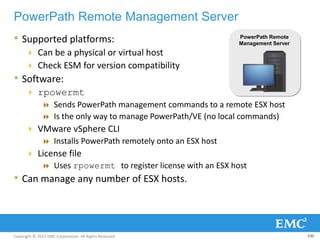 Copyright © 2013 EMC Corporation. All Rights Reserved.
PowerPath Remote Management Server
• Supported platforms:
 Can be a physical or virtual host
 Check ESM for version compatibility
• Software:
 rpowermt
 Sends PowerPath management commands to a remote ESX host
 Is the only way to manage PowerPath/VE (no local commands)
 VMware vSphere CLI
 Installs PowerPath remotely onto an ESX host
 License file
 Uses rpowermt to register license with an ESX host
• Can manage any number of ESX hosts.
100
PowerPath Remote
Management Server
 