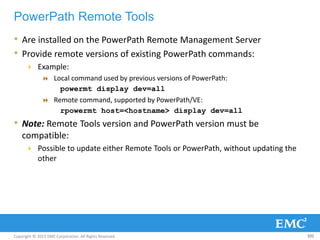 Copyright © 2013 EMC Corporation. All Rights Reserved.
PowerPath Remote Tools
• Are installed on the PowerPath Remote Management Server
• Provide remote versions of existing PowerPath commands:
 Example:
 Local command used by previous versions of PowerPath:
powermt display dev=all
 Remote command, supported by PowerPath/VE:
rpowermt host=<hostname> display dev=all
• Note: Remote Tools version and PowerPath version must be
compatible:
 Possible to update either Remote Tools or PowerPath, without updating the
other
101
 