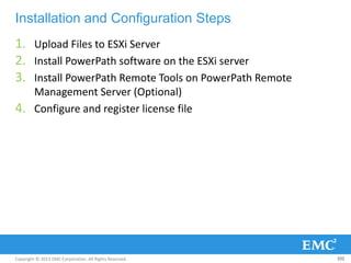 Copyright © 2013 EMC Corporation. All Rights Reserved.
Installation and Configuration Steps
1. Upload Files to ESXi Server
2. Install PowerPath software on the ESXi server
3. Install PowerPath Remote Tools on PowerPath Remote
Management Server (Optional)
4. Configure and register license file
102
 