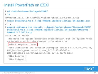 Copyright © 2013 EMC Corporation. All Rights Reserved.
Install PowerPath on ESXi
104
# cd /vmfs/volumes/Storage1/PPVE/
# ls
PowerPath_VE_5_7_for_VMWARE_vSphere-Install_SW_Bundle.zip
# unzip PowerPath_VE_5_7_for_VMWARE_vSphere-Install_SW_Bundle.zip
. . .
# esxcli software vib install --depot=/vmfs/volumes/Storage1/PPVE/
PowerPath_VE_5_7_for_VMWARE_vSphere-Install_SW_Bundle/EMCPower.
VMWARE.5.7.b173.zip
Installation Result
Message: The update completed successfully, but the system needs
to be rebooted for the changes to be effective.
Reboot Required: true
VIBs Installed: EMC_bootbank_powerpath.cim.esx_5.7.0.00.00-b173,
EMC_bootbank_powerpath.lib.esx_5.7.0.00.00-b173,
EMC_bootbank_powerpath.plugin.esx_5.7.0.00.00-b173
VIBs Removed:
VIBs Skipped:
 