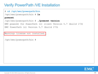 Copyright © 2013 EMC Corporation. All Rights Reserved.
Verify PowerPath /VE Installation
106
# cd /opt/emc/powerpath/bin
/opt/emc/powerpath/bin # ls
powermt
/opt/emc/powerpath/bin # ./powermt version
EMC powermt for PowerPath (c) client Version 5.7 (build 173)
EMC PowerPath (c) Version 5.7 (build 173)
Warning: License not installed.
/opt/emc/powerpath/bin #
 