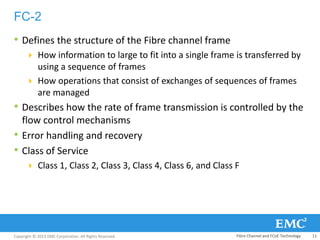 Copyright © 2013 EMC Corporation. All Rights Reserved.
FC-2
• Defines the structure of the Fibre channel frame
 How information to large to fit into a single frame is transferred by
using a sequence of frames
 How operations that consist of exchanges of sequences of frames
are managed
• Describes how the rate of frame transmission is controlled by the
flow control mechanisms
• Error handling and recovery
• Class of Service
 Class 1, Class 2, Class 3, Class 4, Class 6, and Class F
Fibre Channel and FCoE Technology 11
 