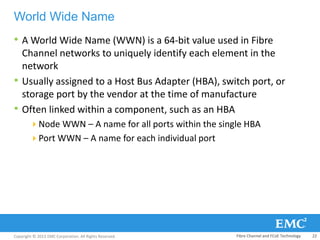 Copyright © 2013 EMC Corporation. All Rights Reserved.
World Wide Name
• A World Wide Name (WWN) is a 64-bit value used in Fibre
Channel networks to uniquely identify each element in the
network
• Usually assigned to a Host Bus Adapter (HBA), switch port, or
storage port by the vendor at the time of manufacture
• Often linked within a component, such as an HBA
Node WWN – A name for all ports within the single HBA
Port WWN – A name for each individual port
Fibre Channel and FCoE Technology 22
 