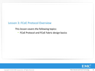 Copyright © 2013 EMC Corporation. All Rights Reserved.
This lesson covers the following topics:
• FCoE Protocol and FCoE Fabric design basics
Lesson 3: FCoE Protocol Overview
Fibre Channel and FCoE Technology 55
 