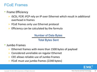 Copyright © 2013 EMC Corporation. All Rights Reserved.
FCoE Frames
• Frame Efficiency
 iSCSI, FCIP, iFCP rely on IP over Ethernet which result in additional
overhead in frames
 FCoE frames only use Ethernet protocol
 Efficiency can be calculated by the formula
• Jumbo Frames
 Ethernet frames with more than 1500 bytes of payload
 Considered unreliable on regular Ethernet
 CEE allows reliable use of Jumbo Frames
 FCoE must use jumbo frames (2240 bytes)
Number of Data Bytes
Total Bytes Sent
Fibre Channel and FCoE Technology 58
 