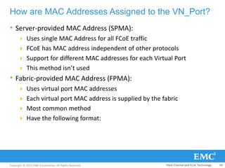 Copyright © 2013 EMC Corporation. All Rights Reserved.
How are MAC Addresses Assigned to the VN_Port?
• Server-provided MAC Address (SPMA):
 Uses single MAC Address for all FCoE traffic
 FCoE has MAC address independent of other protocols
 Support for different MAC addresses for each Virtual Port
 This method isn’t used
• Fabric-provided MAC Address (FPMA):
 Uses virtual port MAC addresses
 Each virtual port MAC address is supplied by the fabric
 Most common method
 Have the following format:
Fibre Channel and FCoE Technology 69
 