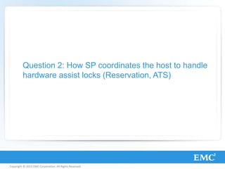 Copyright © 2013 EMC Corporation. All Rights Reserved.
Question 2: How SP coordinates the host to handle
hardware assist locks (Reservation, ATS)
 