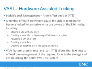 Copyright © 2013 EMC Corporation. All Rights Reserved.
VAAI – Hardware Assisted Locking
• Scalable Lock Management – Atomic Test and Set (ATS)
• A number of VMFS operations cause the LUN to temporarily
become locked for exclusive write use by one of the ESXi nodes,
including:
– Moving a VM with vMotion
– Creating a new VM or deploying a VM from a template
– Powering a VM on or off
– Creating a template
– Creating or deleting a file, including snapshots
• VAAI feature, atomic_test_and_set (ATS) allows the ESXi host to
offload the management of the required locks to the storage and
avoids locking the entire VMFS file system
 
