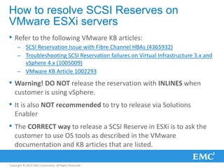 Copyright © 2013 EMC Corporation. All Rights Reserved.
How to resolve SCSI Reserves on
VMware ESXi servers
• Refer to the following VMware KB articles:
– SCSI Reservation Issue with Fibre Channel HBAs (4365932)
– Troubleshooting SCSI Reservation failures on Virtual Infrastructure 3.x and
vSphere 4.x (1005009)
– VMware KB Article 1002293
• Warning! DO NOT release the reservation with INLINES when
customer is using vSphere.
• It is also NOT recommended to try to release via Solutions
Enabler
• The CORRECT way to release a SCSI Reserve in ESXi is to ask the
customer to use OS tools as described in the VMware
documentation and KB articles that are listed.
 