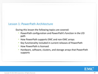 Copyright © 2013 EMC Corporation. All Rights Reserved.
During this lesson the following topics are covered:
• PowerPath configuration and PowerPath’s function in the I/O
path
• How PowerPath supports EMC and non-EMC arrays
• Key functionality included in current releases of PowerPath
• How PowerPath is licensed
• Hardware, software, clusters, and storage arrays that PowerPath
supports
Lesson 1: PowerPath Architecture
87
 