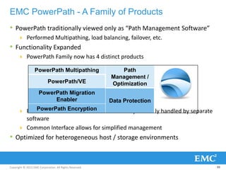 Copyright © 2013 EMC Corporation. All Rights Reserved.
EMC PowerPath - A Family of Products
• PowerPath traditionally viewed only as “Path Management Software”
 Performed Multipathing, load balancing, failover, etc.
• Functionality Expanded
 PowerPath Family now has 4 distinct products
 PowerPath can now be used for solutions previously handled by separate
software
 Common Interface allows for simplified management
• Optimized for heterogeneous host / storage environments
88
PowerPath Multipathing Path
Management /
OptimizationPowerPath/VE
PowerPath Migration
Enabler Data Protection
PowerPath Encryption
 