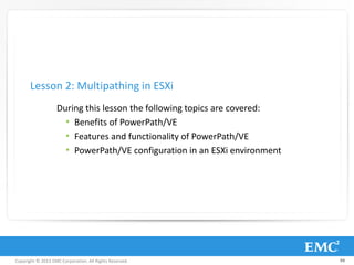 Copyright © 2013 EMC Corporation. All Rights Reserved.
During this lesson the following topics are covered:
• Benefits of PowerPath/VE
• Features and functionality of PowerPath/VE
• PowerPath/VE configuration in an ESXi environment
Lesson 2: Multipathing in ESXi
94
 