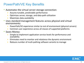 Copyright © 2013 EMC Corporation. All Rights Reserved.
PowerPath/VE Key Benefits
• Automates the virtual server-storage connection:
 Assures tunable, predictable performance
 Optimizes server, storage, and data-path utilization
 Maximizes data availability
• Uses standard management features across physical and virtual
environments:
 PowerPath/VE experience similar to rest of environment (physical servers)
 Common user experience across all classes of supported platforms
• Saves Money:
 Simple to implement application service levels for performance and
availability
 Eliminates need to monitor and rebalance the dynamic environment
 Reduces number of multi-pathing software variants to manage
96
 