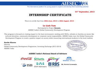 01st
September, 2013
INTERNSHIP CERTIFICATE
This is to certify that from 20th June, 2013 to 20th August, 2013
Le Linh Tam
Participated in Project Genesis,
AIESEC India’s Global Community Development Program.
This program is focused on creating impact in the host environment; working with NGOs, schools or charities on issues like
cultural education, community development or corporate social responsibility. AIESEC India runs the Global Community
Development Program to create a positive impact on society while connecting international students to the local realities.
Kanika Khanna
Director
Global Community Development Programme, Incoming Exchange (2013-2014)
AIESEC India
AIESEC India’s National Board of Advisors
 