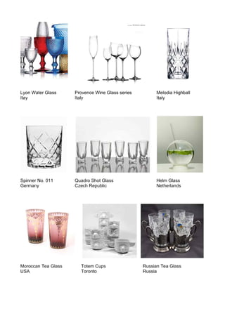 Lyon Water Glass
Itay
Spinner No. 011
Germany
Moroccan Tea Glass
USA
l,........... PROVENCEcole.::tioo
(~
Provence Wine Glass series
Italy
Quadro Shot Glass
Czech Republic
Melodia Highball
Italy
Helm Glass
Netherlands
Totem Cups
Toronto
Russian Tea Glass
Russia
 