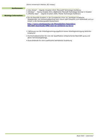 Bojan Delić – Lebenslauf
(lerne immernoch intensiv, B2 niveau)
Konferenzen: __________________________________________________
• „Dev Arena“ - Zagreb, Kroatien 2012, Microsoft Technologie-Konferenz
• „Windays“ - Rovinj, Kroatien 2011, Alljährlicher Microsoft Technologie-Seminar in Kroatien
• „Mobility days“ - Zagreb Kroatien 2004, Mobile Technologie-Konferenz
Wichtige Information: __________________________________________________
• Da die Republik Kroatien in der Europäische Union ist, benötigen kroatische
Staatsbürger mit Hochschulabschluss kein Visum oder Erlaubnis zum Aufenthalt und zur
Arbeit in der Bundesrepublik Deutschland
http://www.arbeitsagentur.de/Dienststellen/besondere-
Dst/ZAV/downloads/AMZ/amz-ae-verfahren-eu-kro-p
2. Befreiung von der Arbeitsgenehmigungspflicht Keiner Arbeitsgenehmigung bedürfen
kroatische
• Hochschulabsolventen für eine der Qualifikation entsprechende Beschäfti-gung und
deren Familienangehörige,
• Auszubildende für eine qualifizierte betriebliche Ausbildung.
 