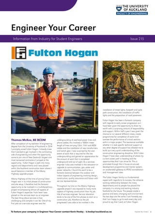 Thomas McKee, BE BCOM
After completion of my bachelor of engineering
degree from the University of Auckland in 2014
I promptly joined Fulton Hogan. I already knew
that I wanted to get involved in the contracting
side of engineering and when the opportunity
came to join one of New Zealand’s largest and
most renowned contractors I jumped at the
opportunity. Fulton Hogan is split into many
regions and departments and I was placed
within the Auckland construction team where I
would become a member of the Albany
Highway upgrade project.
Albany Highway at the time of joining Fulton
Hogan was in its initial phases of construction
and site setup. I therefore had the fantastic
opportunity to be involved in a multidisciplinary
project encompassing almost all aspects of
Fulton Hogan’s expertise. From here I was
placed on the services team as an engineer.
The best thing about services is how
challenging and complex it can be. One of my
first jobs as a services engineer was the
undergrounding of overhead power lines and
phone cables; this involved a 1000m meter
length of lines carrying 33kV, 11kV and 400V
cables and the installation of new transformers
and switch gear. I was surprised by the vast
extent of work that is required for the line
undergrounding and gained an appreciation for
the amount of work that is completed
underground and out of sight. As a services
engineer I also was involved in the relocation or
upgrade to communication, gas, water and
power networks. I found this work to be a
fantastic balance between the outdoor and
indoor aspects of engineering involving design,
construction, quality assurance and liaison with
service representatives.
Throughout my time on the Albany Highway
upgrade project I was exposed to many more
aspects of highway construction than my job
title of services engineer. Service relocation
tends to be one of the first phases to start on a
construction job, therefore as the job
progressed I was able to be involved in the
installation of street lights, footpath and cycle
path construction, the installation of traffic
lights and the preparation of road pavement.
Fulton Hogan has been a fantastic company
with regards to early career progression as I
have been given the opportunity to show my
worth with a surprising amount of responsibility
and support. Within half a year I was given the
chance to run several different crews, create
programmes for completion of works and
oversee the performance of critical sections
within a major project. The assistance available
whether it is task specific technical support or
any other degree of support has allowed me to
build up a very quick understanding of the
construction engineering discipline. With Fulton
Hogan I have clear understanding of where my
current career path is heading and the
opportunities that I can strive for. This is
promoted through the in house structured
development programme and mentor system;
an accelerated gateway to IPENZ accreditation
and management roles.
The Fulton Hogan family is a fundamental
aspect with regards to its success, the cohesive
working relationship between the many
departments and its people has placed the
company in a strong and exciting industry
foothold for the future. The people create a
positive and every changing work environment.
No two days are the same. I can honestly say
that I am happy to go to work every day and
proud to say that I work at Fulton Hogan.
Information from Industry for Student Engineers	 Issue 215
Engineer Your Career
1Engineer Your Career |To feature your company in Engineer Your Career contact Kevin Healey – k.healey@auckland.ac.nz
 