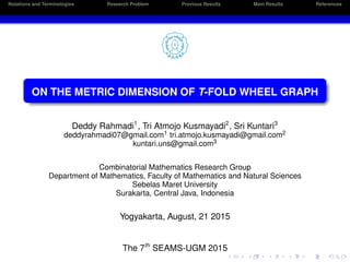 Notations and Terminologies Research Problem Previous Results Main Results References
ON THE METRIC DIMENSION OF T-FOLD WHEEL GRAPH
Deddy Rahmadi1
, Tri Atmojo Kusmayadi2
, Sri Kuntari3
deddyrahmadi07@gmail.com1 tri.atmojo.kusmayadi@gmail.com2
kuntari.uns@gmail.com3
Combinatorial Mathematics Research Group
Department of Mathematics, Faculty of Mathematics and Natural Sciences
Sebelas Maret University
Surakarta, Central Java, Indonesia
Yogyakarta, August, 21 2015
The 7th
SEAMS-UGM 2015
 