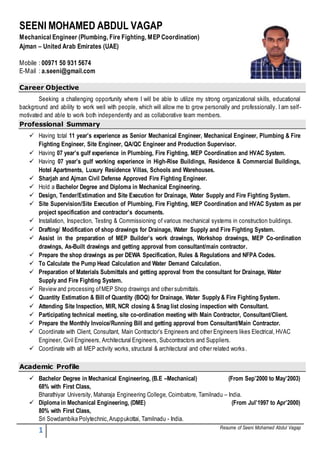 1 Resume of Seeni Mohamed Abdul Vagap
SEENI MOHAMED ABDUL VAGAP
Mechanical Engineer (Plumbing, Fire Fighting, MEP Coordination)
Ajman – United Arab Emirates (UAE)
Mobile : 00971 50 931 5674
E-Mail : a.seeni@gmail.com
Career Objective
Seeking a challenging opportunity where I will be able to utilize my strong organizational skills, educational
background and ability to work well with people, which will allow me to grow personally and professionally. I am self-
motivated and able to work both independently and as collaborative team members.
Professional Summary
 Having total 11 year’s experience as Senior Mechanical Engineer, Mechanical Engineer, Plumbing & Fire
Fighting Engineer, Site Engineer, QA/QC Engineer and Production Supervisor.
 Having 07 year’s gulf experience in Plumbing, Fire Fighting, MEP Coordination and HVAC System.
 Having 07 year’s gulf working experience in High-Rise Buildings, Residence & Commercial Buildings,
Hotel Apartments, Luxury Residence Villas, Schools and Warehouses.
 Sharjah and Ajman Civil Defense Approved Fire Fighting Engineer.
 Hold a Bachelor Degree and Diploma in Mechanical Engineering.
 Design, Tender/Estimation and Site Execution for Drainage, Water Supply and Fire Fighting System.
 Site Supervision/Site Execution of Plumbing, Fire Fighting, MEP Coordination and HVAC System as per
project specification and contractor’s documents.
 Installation, Inspection, Testing & Commissioning of various mechanical systems in construction buildings.
 Drafting/ Modification of shop drawings for Drainage, Water Supply and Fire Fighting System.
 Assist in the preparation of MEP Builder’s work drawings, Workshop drawings, MEP Co-ordination
drawings, As-Built drawings and getting approval from consultant/main contractor.
 Prepare the shop drawings as per DEWA Specification, Rules & Regulations and NFPA Codes.
 To Calculate the Pump Head Calculation and Water Demand Calculation.
 Preparation of Materials Submittals and getting approval from the consultant for Drainage, Water
Supply and Fire Fighting System.
 Review and processing ofMEP Shop drawings and other submittals.
 Quantity Estimation & Bill of Quantity (BOQ) for Drainage, Water Supply & Fire Fighting System.
 Attending Site Inspection, MIR, NCR closing & Snag list closing inspection with Consultant.
 Participating technical meeting, site co-ordination meeting with Main Contractor, Consultant/Client.
 Prepare the Monthly Invoice/Running Bill and getting approval from Consultant/Main Contractor.
 Coordinate with Client, Consultant, Main Contractor’s Engineers and other Engineers likes Electrical, HVAC
Engineer, Civil Engineers, Architectural Engineers, Subcontractors and Suppliers.
 Coordinate with all MEP activity works, structural & architectural and other related works.
Academic Profile
 Bachelor Degree in Mechanical Engineering, (B.E –Mechanical) (From Sep’2000 to May’2003)
68% with First Class,
Bharathiyar University, Maharaja Engineering College, Coimbatore, Tamilnadu – India.
 Diploma in Mechanical Engineering, (DME) (From Jul’1997 to Apr’2000)
80% with First Class,
Sri Sowdambika Polytechnic,Aruppukottai, Tamilnadu - India.
 