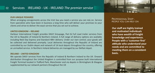 Our staff are highly trained
and motivated individuals
who have wealth of freight
knowledge and experience.
People with a ‘customer first’
attitude who understand your
needs and are committed to
meeting them on a consistent
basis.
PROFESSIONAL STAFF -
PEOPLE YOU CAN RELY ON
OUR UNIQUE PEDIGREE
When arranging consignments across the Irish Sea you need a service you can rely on. Service
from specialists who have been in business a long time who will deliver your promises to your
clients and strive to deliver the exact service that you set out to achieve.
UNITED KINGDOM – IRELAND
Harbour International Freight provides DAILY Groupage, Part & Full Load trailer services from
the UK to Republic of Ireland & Northern Ireland. A full range of delivery options are available
including Next Day Express and Standard 48hr delivery. Under our own control, your goods will
be collected and delivered promptly. Local deliveries throughout the Republic of Ireland are
controlled by our Dublin depot and network of 14 local depots throughout the country, offering
an unrivalled service. In Northern Ireland deliveries are managed by our Belfast depot.
IRELAND – UNITED KINGDOM
We operate DAILY services from the Republic of Ireland & Northern Ireland to the UK. Onward
distribution throughout the United Kingdom is controlled from our purpose built International
Freight Terminal located in Trafford Park, Manchester and via depots in Birmingham & Glasgow
supplemented by our network partners throughout the UK
Services IRELAND - UK - IRELAND The premier service02
 