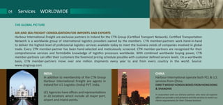 THE GLOBAL PICTURE
AIR AND SEA FREIGHT CONSOLIDATION FOR IMPORTS AND EXPORTS
Harbour International Freight are exclusive partners in Ireland for the CTN Group (Certified Transport Network). Certified Transportation
Network is a worldwide group of international logistics providers owned by the members. CTN member-partners work hand-in-hand
to deliver the highest level of professional logistics services available today to meet the business needs of companies involved in global
trade. Every CTN member-partner has been hand-selected and meticulously screened. CTN member-partners are recognized for their
comprehensive services and formidable knowledge of logistics processes worldwide. With combined worldwide buying power, CTN
member-partners can offer their customers the foremost pricing schedule possible with customer defined service levels. On a worldwide
basis, CTN member-partners move over one million shipments every year to and from every country in the world. Source:
www.ctngroup.com
Services WORLDWIDE04
INDIA
In addition to membership of the CTN Group
Harbour International Freight are agents in
Ireland for LCL Logistics (India) PVT. India.
LCL Agencies have offices and representations
in 20 locations which include all major port,
airport and inland points.
CHINA
Harbour International operate both FCL & LCL
services from China.
DIRECTWEEKLYCONSOLBOXESFROMHONGKONG
& SHANGHAI
In association with our Chinese partner, who have 10 regional
offices we provide a real presence and the services to match our
clients requirements for their Chinese business.
 