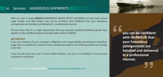 With our own in house DGSA’S (DANGEROUS GOODS SAFETY ADVISERS) and with fully trained
cargo handler and ADR drivers, you can be confident with HARBOUR that your hazardous
consignments are handled and delivered in a professional manner.
Did you know that it is a legal requirement that any company handling hazardous goods must
appoint a fully qualified Dangerous Goods Safety Advisor (DGSA)?
WE CAN HELP
If you are unaware of your company’s obligations and responsibilities pertaining to hazardous
cargo and / or would like a review of your company procedures our DGSA personnel can arrange
a site visit.
If you do not have your own in house DGSA Harbour can act as a consultant to ensure your
company’s compliance.
PLEASE CONTACT US. WE CAN HELP. www.harbourinternationalfreight.com
Services HAZARDOUS SHIPMENTS06
you can be confident
with HARBOUR that
your hazardous
consignments are
handled and delivered
in a professional
manner.
“
 