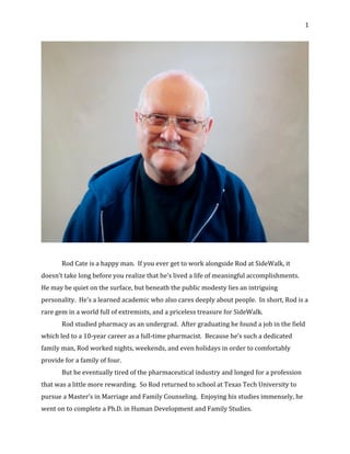 1	
	
	
Rod	Cate	is	a	happy	man.		If	you	ever	get	to	work	alongside	Rod	at	SideWalk,	it	
doesn’t	take	long	before	you	realize	that	he’s	lived	a	life	of	meaningful	accomplishments.		
He	may	be	quiet	on	the	surface,	but	beneath	the	public	modesty	lies	an	intriguing	
personality.		He’s	a	learned	academic	who	also	cares	deeply	about	people.		In	short,	Rod	is	a	
rare	gem	in	a	world	full	of	extremists,	and	a	priceless	treasure	for	SideWalk.	
Rod	studied	pharmacy	as	an	undergrad.		After	graduating	he	found	a	job	in	the	field	
which	led	to	a	10-year	career	as	a	full-time	pharmacist.		Because	he’s	such	a	dedicated	
family	man,	Rod	worked	nights,	weekends,	and	even	holidays	in	order	to	comfortably	
provide	for	a	family	of	four.	
But	he	eventually	tired	of	the	pharmaceutical	industry	and	longed	for	a	profession	
that	was	a	little	more	rewarding.		So	Rod	returned	to	school	at	Texas	Tech	University	to	
pursue	a	Master’s	in	Marriage	and	Family	Counseling.		Enjoying	his	studies	immensely,	he	
went	on	to	complete	a	Ph.D.	in	Human	Development	and	Family	Studies.	
 