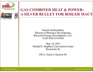 GAS COMBINED HEAT & POWER:GAS COMBINED HEAT & POWER:
A SILVER BULLET FOR BOILER MACT
Suresh Jambunathan,
Director of Business Development,
Recycled Energy Development LLCRecycled Energy Development, LLC
Cell# 630-335-4544
May 14, 2013y ,
Donald E. Stephens Convention Center
Rosemont, IL
EP13, Track 9, Session 9A
RED | the new green Slide # 1 www.recycled-energy.com
 