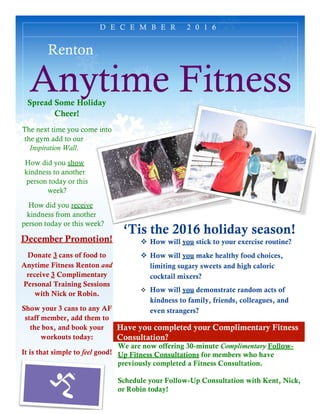 Have you completed your Complimentary Fitness
Consultation?
Renton
Anytime Fitness
‘Tis the 2016 holiday season!
v How will you stick to your exercise routine?
v How will you make healthy food choices,
limiting sugary sweets and high caloric
cocktail mixers?
v How will you demonstrate random acts of
kindness to family, friends, colleagues, and
even strangers?
We are now offering 30-minute Complimentary Follow-
Up Fitness Consultations for members who have
previously completed a Fitness Consultation.
Schedule your Follow-Up Consultation with Kent, Nick,
or Robin today!
D E C E M B E R 2 0 1 6
Spread Some Holiday
Cheer!
The next time you come into
the gym add to our
Inspiration Wall.
How did you show
kindness to another
person today or this
week?
How did you receive
kindness from another
person today or this week?
December Promotion!
Donate 3 cans of food to
Anytime Fitness Renton and
receive 3 Complimentary
Personal Training Sessions
with Nick or Robin.
Show your 3 cans to any AF
staff member, add them to
the box, and book your
workouts today:
It is that simple to feel good!
 