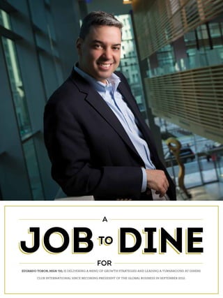 FOLLOW THE LEADER: A JOB TO DINE FOR
JOBTO
DINE
A
FOR
JOBTO
DINEJOBTO
DINE
EDUARDO TOBON, MSIA ’00, IS DELIVERING A MENU OF GROWTH STRATEGIES AND LEADING A TURNAROUND AT DINERS
CLUB INTERNATIONAL SINCE BECOMING PRESIDENT OF THE GLOBAL BUSINESS IN SEPTEMBER 2012.
 