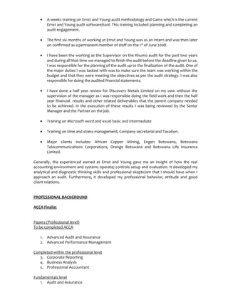 • A weeks training on Ernst and Young audit methodology and Gamx which is the current
Ernst and Young audit software/tool. This training included planning and completing an
audit engagement.
• The first six months of working at Ernst and Young was as an intern and was then later
on confirmed as a permanent member of staff on the 1st
of June 2008.
• I have been the working as the Supervisor on the Khumo audit for the past two years
and during all that time we managed to finish the audit before the deadline given to us.
I was responsible for the planning of the audit up to the finalization of the audit. One of
the major duties I was tasked with was to make sure the team was working within the
budget and that they were meeting the objectives as per the audit strategy. I was also
responsible for doing the audited financial statements.
• I have done a half year review for Discovery Metals Limited on my own without the
supervision of the manager as I was responsible doing the field work and then the half
year financial results and other related deliverables that the parent company needed
to be achieved. In the execution of these results I was being reviewed by the Senior
Manager and the Partner on the job.
• Training on Microsoft word and excel basic and intermediate
• Training on time and stress management; Company secretarial and Taxation.
• Major clients includes: African Copper Mining, Engen Botswana, Botswana
Telecommunications Corporations, Orange Botswana and Botswana Life Insurance
Limited.
Generally, the experienced earned at Ernst and Young gave me an insight of how the real
accounting environment and systems operate; controls setup and evaluation. It developed my
analytical and diagnostic thinking skills and professional skepticism that I should have when I
approach an audit. Furthermore, it developed my professional behavior, attitude and good
client relations.
PROFESSIONAL BACKGROUND
ACCA Finalist
Papers (Professional level)
To be completed ACCA
1. Advanced Audit and Assurance
2. Advanced Performance Management
Completed within the professional level
3. Corporate Reporting
4. Business Analysis
5. Professional Accountant
Fundamentals level
1. Audit and Assurance
 